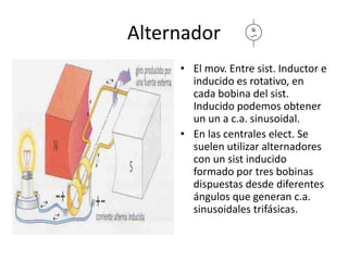 Alternador
• El mov. Entre sist. Inductor e
inducido es rotativo, en
cada bobina del sist.
Inducido podemos obtener
un un a c.a. sinusoidal.
• En las centrales elect. Se
suelen utilizar alternadores
con un sist inducido
formado por tres bobinas
dispuestas desde diferentes
ángulos que generan c.a.
sinusoidales trifásicas.
 