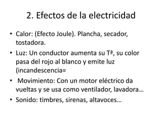 2. Efectos de la electricidad
• Calor: (Efecto Joule). Plancha, secador,
tostadora.
• Luz: Un conductor aumenta su Tª, su color
pasa del rojo al blanco y emite luz
(incandescencia=
• Movimiento: Con un motor eléctrico da
vueltas y se usa como ventilador, lavadora…
• Sonido: timbres, sirenas, altavoces…
 