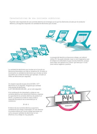 Características de una corriente eléctrica:
El primer valor importante de una corriente eléctrica es la energía con la que los electrones circulan por el conductor
eléctrico y el segundo responde a la cantidad de electrones que circulan.
La energía del electrón se denomina voltaje y se mide en
voltios (V). Se puede entender mejor si nos imaginamos que
el voltaje es la velocidad a la que circula el electrón, aunque
sería mejor aún pensar en el “ansia” que tiene por ir a una
zona menos negativa o positiva.
La cantidad de electrones que circulan por el circuito se
denomina intensidad y se mide en amperios (A). Al estar en
movimiento, la cantidad de electrones que circulan se tiene
que definir por unidad de tiempo (por ejemplo: circulan un
millón de electrones por segundo).
Un amperio equivale al paso de 6,241509 × 1018
electrones en un segundo. Imaginad que cantidad
más grande de electrones:
6.241.509.000.000.000.000… ¡en un solo segundo!.
A la combinación de intensidad y voltaje en una
corriente eléctrica se le denomina Potencia y expresa
la capacidad de la corriente eléctrica de producir un
efecto. La potencia se mide en vatios (watt) y
responde al producto de la intensidad por la
resistencia:
P = V · I
El efecto de una corriente eléctrica surge de la
combinación de voltaje e intensidad. Un solo electrón
no produce efecto por mucho voltaje que posea, así
como una gran cantidad de electrones no son
efectivos si su voltaje es muy pequeño.
 