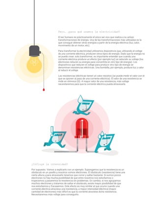 Pero… ¿para qué usamos la electricidad?
El ser humano es prácticamente el único ser vivo que realiza a su antojo
transformaciones de energía. Una de las transformaciones más utilizadas es la
que consigue obtener otras energías a partir de la energía eléctrica (luz, calor,
movimiento de un motor, etc).
Para transformar la electricidad utilizamos dispositivos que, utilizando el voltaje
de una corriente eléctrica, producen otros tipos de energía. Dado que la energía no
se puede crear, solo transformar, es importante entender que cuando una
corriente eléctrica produce un efecto (por ejemplo luz) ve reducido su voltaje (los
electrones reducen su energía para convertirla en otro tipo de energía). Los
dispositivos que reducen el voltaje para producir otro tipo de energía se
denominan resistencias eléctricas. Una bombilla, por ejemplo, produce luz y calor
al reducir el voltaje.
Las resistencias eléctricas tienen un valor resistivo (se puede medir el valor con el
que se oponen al paso de una corriente eléctrica). El valor de una resistencia se
mide en ohmnios (Ω). A mayor valor de una resistencia, más voltaje
necesitaremos para que la corriente eléctrica pueda atravesarla.
¿Influye la intensidad?
Por supuesto. Vamos a explicarlo con un ejemplo. Supongamos que la resistencia es un
obstáculo en un pasillo y nosotros somos electrones. El obstáculo (resistencia) tiene una
cierta altura y para atravesarlo tenemos que correr y saltar bastante. Si somos pocos
electrones no hay mucha posibilidad de que entre nosotros nos estorbemos o
tropecemos y pasaremos la resistencia sin problemas. En cambio, si nos agrupamos
muchos electrones y tratamos de saltar el obstáculo, existe mayor posibilidad de que
nos estorbemos y fracasemos. Este efecto es muy similar al que ocurre cuando una
corriente eléctrica atraviesa una resistencia, a mayor intensidad eléctrica (mayor
cantidad de electrones) más difícil es que la corriente atraviese dicha resistencia.
Necesitaremos más voltaje para conseguirlo.
 