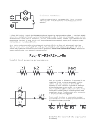Circuitos eléctricos:
Los elementos anteriores se usan para producir efectos concretos y
deben ser unidos mediante elementos conductores (cables físicos o
impresos).
A lo largo del circuito, la corriente eléctrica va encontrándose resistencias que modifican su voltaje. Es importante por ello
conocer cómo afecta todo el circuito a la corriente eléctrica, es decir, saber el voltaje necesario para que nuestra corriente
eléctrica consiga superar todas las resistencias y por tanto, exista corriente eléctrica. Para ello hay que determinar el valor
resistivo total. El proceso no es tan sencillo como sumar todas las resistencias, pues el valor de las mismas no tiene el
mismo efecto para intensidades diferentes.
Si nos encontramos dos bombillas consecutivas, toda la corriente eléctrica (es decir, toda la intensidad) tendrá que
atravesar ambas, primero una y luego la otra, por lo que sí podemos decir que la resistencia que oponen es la suma de
ambas. Al acto de sumar resistencias consecutivas se le denomina asociación de resistencias en serie y el resultado de
la suma puede definirse como resistencia equivalente (Req).
Siendo Rn la última de las resistencias que tengamos en serie.
Pero, ¿qué ocurre si las resistencias se encuentran en una
zona donde el cable conductor se divide y la corriente
eléctrica puede ir por dos caminos diferentes? Si lo
pensamos un poco, al dividirse la corriente de electrones
la intensidad en cada camino cambia y por lo tanto, al
tener menos intensidad, las resistencias reducirán menos
voltaje ya que los electrones se molestarán menos entre
ellos en cada camino. Esta disposición de las resistencias
se denomina resistencias en paralelo.
En este caso la fórmula es un poco más compleja y el
proceso de buscar el valor resistivo de varias resistencias
en paralelo responde a la fórmula:
(Siendo Rn la última resistencia de todas las que tengamos
en paralelo.)
 