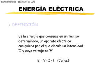 Beatriz Planelles – IES Pedro de Luna
ENERGÍA ELÉCTRICA
• DEFINICIÓN
Es la energía que consume en un tiempo
determinado, un aparato eléctrico
cualquiera por el que circula un intensidad
‘I’ y cuyo voltaje es ‘V’
E = V · I · t (Julios)
 