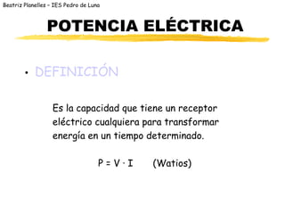 Beatriz Planelles – IES Pedro de Luna
POTENCIA ELÉCTRICA
• DEFINICIÓN
Es la capacidad que tiene un receptor
eléctrico cualquiera para transformar
energía en un tiempo determinado.
P = V · I (Watios)
 