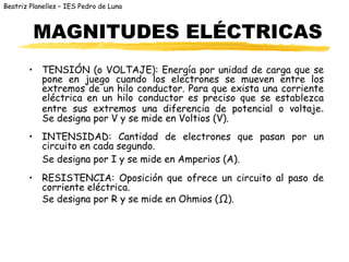 Beatriz Planelles – IES Pedro de Luna
MAGNITUDES ELÉCTRICAS
• TENSIÓN (o VOLTAJE): Energía por unidad de carga que se
pone en juego cuando los electrones se mueven entre los
extremos de un hilo conductor. Para que exista una corriente
eléctrica en un hilo conductor es preciso que se establezca
entre sus extremos una diferencia de potencial o voltaje.
Se designa por V y se mide en Voltios (V).
• INTENSIDAD: Cantidad de electrones que pasan por un
circuito en cada segundo.
Se designa por I y se mide en Amperios (A).
• RESISTENCIA: Oposición que ofrece un circuito al paso de
corriente eléctrica.
Se designa por R y se mide en Ohmios (Ω).
 