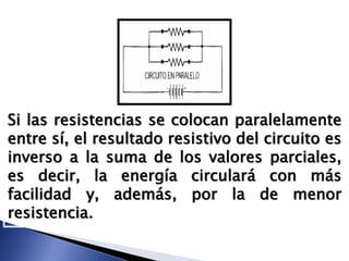 Si las resistencias se colocan paralelamente
entre sí, el resultado resistivo del circuito es
inverso a la suma de los valores parciales,
es decir, la energía circulará con más
facilidad y, además, por la de menor
resistencia.
 