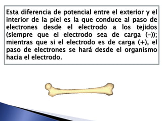 Esta diferencia de potencial entre el exterior y el
interior de la piel es la que conduce al paso de
electrones desde el electrodo a los tejidos
(siempre que el electrodo sea de carga (-));
mientras que si el electrodo es de carga (+), el
paso de electrones se hará desde el organismo
hacia el electrodo.
 