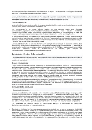macroscópicos en los que intervienen cargas eléctricas en reposo y en movimiento, usando para ello campos
eléctricos y magnéticos y sus efectos sobre la materia.
Un circuito eléctrico básico. La fuente de tensión V en la izquierda proporciona una corriente I al circuito, entregando energía
eléctrica a la resistencia R. De la resistencia, la corriente regresa a la fuente, completando el circuito.
Circuitos eléctricos
Un circuito eléctrico es una interconexión de componentes eléctricos tales que la carga eléctricafluye en un camino
cerrado, por lo general para ejecutar alguna tarea útil.
Los componentes en un circuito eléctrico pueden ser muy variados, puede tener elementos
como resistores,capacitores,interruptores,transformadores y electrónicos. Los circuitos electrónicos
contienen componentes activos, normalmente semiconductores, exhibiendo un comportamiento no lineal, que
requiere análisis complejos. Los componentes eléctricos más simples son los pasivos y lineales.
El comportamiento de los circuitos eléctricos que contienen solamente resistencias y fuentes electromotrices de
corriente continua está gobernado por las leyes de Kirchhoff.Para estudiarlo,el circuito se descompone en mallas
eléctricas, estableciendo un sistema de ecuaciones lineales cuya resolución brinda los valores de los voltajes y
corrientes que circulan entre sus diferentes partes.
La resolución de circuitos de corriente alterna requiere la ampliación del concepto de resistencia eléctrica, ahora
ampliado por el de impedancia para incluir los comportamientos de bobinas ycondensadores. La resolución de
estos circuitos puede hacerse con generalizaciones de las leyes de Kirchoff, pero requiere usualmente métodos
matemáticos avanzados, como el de Transformada de Laplace, para describir los
comportamientos transitorios y estacionarios de los mismos.
Propiedades eléctricas de los materiales
Configuración electrónica del átomo de cobre. Sus propiedades conductoras se deben a la facilidad de circulación que tiene su
electrón más exterior (4s).
Origen microscópico
La posibilidad de transmitir corriente eléctrica en los materiales depende de la estructura e interacción de los
átomos que los componen. Los átomos están constituidos por partículas cargadas positivamente (los protones),
negativamente (los electrones) y neutras (los neutrones). La conducción eléctrica en
los conductores,semiconductores,yaislantes,se debe a los electrones de la órbita exterior o portadores de carga,
ya que tanto los neutrones interiores como los protones de los núcleos atómicos no pueden desplazarse con
facilidad.Los materiales conductores por excelencia son metales que normalmente tienen un único electrón en la
última capa electrónica, como el cobre. Estos electrones pueden pasar con facilidad a átomos contiguos,
constituyendo los electrones libres responsables del flujo de corriente eléctrica.
En todos los materiales sometidos a campos eléctricos se modifican,en mayor o menor grado, las distribuciones
espaciales relativas de las cargas negativas y positivas. Este fenómeno se denomina polarización eléctrica y es
más notorio en los aislantes eléctricos debido a que gracias a este fenómeno se impide liberar cargas, y por lo
tanto no conducen, característica principal de estos materiales.
Conductividad y resistividad
Conductor eléctrico de cobre.
La conductividad eléctrica es la propiedad de los materiales que cuantifica la facilidad con que las cargas pueden
moverse cuando un material es sometido a un campo eléctrico. La resistividad es una magnitud inversa a la
conductividad,aludiendo al grado de dificultad que encuentran los electrones en sus desplazamientos,dando una
idea de lo buen o mal conductor que es. Un valor alto de resistividad indica que el material es mal conductor
mientras que uno bajo indicará que es un buen conductor. Generalmente la resistividad de los metales aumenta
con la temperatura, mientras que la de los semiconductores disminuye ante el aumento de la temperatura.
Los materiales se clasifican según su conductividad eléctrica o resistividad en conductores,
dieléctricos, semiconductores y superconductores.
 Conductores eléctricos. Son los materiales que, puestos en contacto con un cuerpo cargado de electricidad,
transmiten esta a todos los puntos de su superficie. Los mejores conductores eléctricos son los metales y sus
aleaciones. Existen otros materiales, no metálicos, que también poseen la propiedad de conducir la electricidad,
como son el grafito,las soluciones salinas (por ejemplo,el agua de mar) y cualquier material en estado de plasma.
Para el transporte de la energía eléctrica, así como para cualquier instalación de uso doméstico o industrial, el
metal más empleado es el cobre en forma de cables de uno o varios hilos.Alternativamente se emplea el aluminio,
 