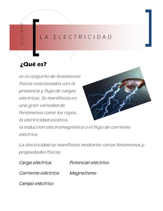 ELECTRICO
L A E L E C T R I C I D A D
¿Qué es?
es el conjunto de fenómenos
físicos relacionados con la
presencia y flujo de cargas
eléctricas. Se manifiesta en
una gran variedad de
fenómenos como los rayos,
la electricidad estática,
la inducción electromagnética o el flujo de corriente
eléctrica.
La electricidad se manifiesta mediante varios fenómenos y
propiedades físicas:
Carga eléctrica: Potencial eléctrico
Corriente eléctrica: Magnetismo
Campo eléctrico
 