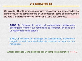 7.8 CIRCUITOS RC
Un circuito RC está compuesto por una resistencia y un condensador. En
dichos circuitos la corriente fluye en una dirección, como en un circuito de
cc, pero a diferencia de éstos, la corriente varía con el tiempo.
CASO 1: Proceso de carga del condensador, inicialmente
descargado, cuando sus terminales se conectan en serie con
un resistencia y una batería.
CASO 2: Proceso de descarga del condensador, inicialmente
cargado, cuando sus terminales se conectan en serie con un
resistencia.
Ambos procesos viene definidos por un tiempo característico CR
 