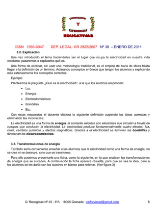 ISSN 1988-6047 DEP. LEGAL: GR 2922/2007 Nº 38 – ENERO DE 2011
C/ Recogidas Nº 45 - 6ºA 18005 Granada csifrevistad@gmail.com 5
3.2. Explicación
Una vez introducido el tema haciéndoles ver el lugar que ocupa la electricidad en nuestra vida
cotidiana, pasaremos a explicarles qué es.
Una forma de explicar, sin usar una metodología tradicional, es el empleo de lluvia de ideas hasta
llegar a la definición de un término. Aclarando conceptos erróneos que tengan los alumnos y explicando
más extensamente los conceptos correctos.
Ejemplo:
Planteamos la pregunta ¿Qué es la electricidad?, a la que los alumnos responden:
 Luz
 Energía
 Electrodomésticos
 Bombillas
 Etc.
Con estas respuestas el docente elabora la siguiente definición cogiendo las ideas correctas y
eliminando las incorrectas:
La electricidad es una forma de energía, la corriente eléctrica son electrones que circulan a través de
cuerpos que conducen la electricidad. La electricidad produce fundamentalmente cuatro efectos: luz,
calor, cambios químicos y efectos magnéticos. Gracias a la electricidad se iluminan las bombillas y
funcionan los electrodomésticos.
3.3. Transformaciones de energía
También sería conveniente enseñar a los alumnos que la electricidad como una forma de energía, no
se crea ni se destruye, sino que se transforma.
Para ello podemos presentarle una ficha, como la siguiente, en la que analicen las transformaciones
de energía que se suceden. A continuación la ficha aparece resuelta, para que se vea la idea, pero a
los alumnos se les daría con los cuadros en blanco para rellenar. (Ver figura 2)
 