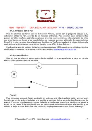 ISSN 1988-6047 DEP. LEGAL: GR 2922/2007 Nº 38 – ENERO DE 2011
C/ Recogidas Nº 45 - 6ºA 18005 Granada csifrevistad@gmail.com 7
3.4. Actividades con la PDI
Para los alumnos del tercer ciclo de Educación Primaria, acorde con el programa Escuela 2.0.,
deberemos utilizar la PDI, además de los recursos ordinarios. Para enseñar estos conocimientos
pueden ser útiles rotafolios sobre la energía que creemos nosotros mismos, o la adaptación de otros
que encontremos en la red a las características de nuestros alumnos. Visionado de presentaciones
PowerPoint, fotos narradas 3 para Windows o de videos de YouTube a través de la misma. Así como la
realización de actividades con herramientas de autor como JClic, Ardora, EdiLim….
En al página web del Instituto de las tecnologías educativas (ITE) encontramos múltiples rotafolios
clasificados por materias y edades que pueden sernos útiles. http://www.ite.educación.es/
3.5. Circuito eléctrico.
Una vez que los alumnos saben qué es la electricidad, podemos enseñarles a hacer un circuito
eléctrico para que vean como se transmite.
Figura 3
Para comenzar se puede hacer un circuito en serie con una pila de petaca, cable, un interruptor
formado por un clip y dos chinchetas, una bombilla y un motor. Así se verán las transformaciones de
energía. En primer lugar la energía química de la pila se trasformará en corriente eléctrica que pasará a
través de los cables. Esta energía eléctrica se transformará en luminosa al llegar a la bombilla y en
cinética al llegar al motor. Por lo que, con un circuito simple podemos ver cuatro formas de energía.
 