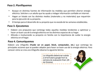 Paso 2. Planifiquemos
• Busque en distintas fuentes de información las medidas que permiten ahorrar energía
eléctrica. Soliciten a un adulto que les ayude a indagar información confiable en Internet.
• Hagan un listado con los distintos medios (materiales y no materiales) que requerirán
para la ejecución de su proyecto.
• El tiempo para el desarrollo de su proyecto que no exceda de las semanas establecidas.
Paso 3. Ejecutemos
• Elabore una propuesta que contenga todas aquellas medidas tendientes a optimizar y
hacer un buen uso de la energía eléctrica en los distintos espacios de su hogar.
• Difunda e involucrando su proyecto en familia con la importancia de cuidar la energía
eléctrica en el hogar.
Paso 4. Comuniquemos
Elabore una infografía (Puede ser en papel, block, computador, etc.) que contenga las
principales acciones que se pueden adoptar para hacer un buen uso de la energía eléctrica. Para
conocer cómo se crea una infografía observe la siguiente lámina.
La infografía deberá ser subida
a el formulario google from la
semana de evaluación final. (26
de Octubre)
 