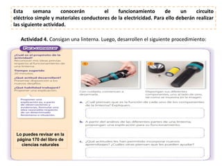 Actividad 4. Consigan una linterna. Luego, desarrollen el siguiente procedimiento:
Lo puedes revisar en la
página 170 del libro de
ciencias naturales​
Esta semana conocerán el funcionamiento de un circuito
eléctrico simple y materiales conductores de la electricidad. Para ello deberán realizar
las siguiente actividad.
 