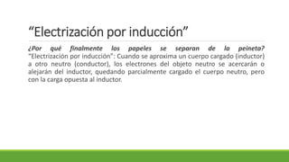 “Electrización por inducción”
¿Por qué finalmente los papeles se separan de la peineta?
“Electrización por inducción”: Cuando se aproxima un cuerpo cargado (inductor)
a otro neutro (conductor), los electrones del objeto neutro se acercarán o
alejarán del inductor, quedando parcialmente cargado el cuerpo neutro, pero
con la carga opuesta al inductor.
 