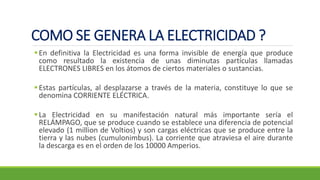 COMO SE GENERA LA ELECTRICIDAD ?
▪En definitiva la Electricidad es una forma invisible de energía que produce
como resultado la existencia de unas diminutas partículas llamadas
ELECTRONES LIBRES en los átomos de ciertos materiales o sustancias.
▪Estas partículas, al desplazarse a través de la materia, constituye lo que se
denomina CORRIENTE ELÉCTRICA.
▪La Electricidad en su manifestación natural más importante sería el
RELÁMPAGO, que se produce cuando se establece una diferencia de potencial
elevado (1 million de Voltios) y son cargas eléctricas que se produce entre la
tierra y las nubes (cumulonimbus). La corriente que atraviesa el aire durante
la descarga es en el orden de los 10000 Amperios.
 