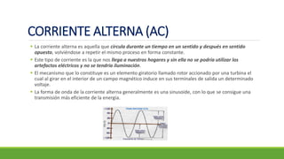 CORRIENTE ALTERNA (AC)
▪ La corriente alterna es aquella que circula durante un tiempo en un sentido y después en sentido
opuesto, volviéndose a repetir el mismo proceso en forma constante.
▪ Este tipo de corriente es la que nos llega a nuestros hogares y sin ella no se podría utilizar los
artefactos eléctricos y no se tendría iluminación.
▪ El mecanismo que lo constituye es un elemento giratorio llamado rotor accionado por una turbina el
cual al girar en el interior de un campo magnético induce en sus terminales de salida un determinado
voltaje.
▪ La forma de onda de la corriente alterna generalmente es una sinusoide, con lo que se consigue una
transmisión más eficiente de la energía.
 