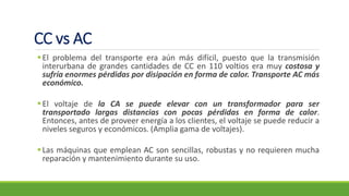 CC vs AC
▪El problema del transporte era aún más difícil, puesto que la transmisión
interurbana de grandes cantidades de CC en 110 voltios era muy costosa y
sufría enormes pérdidas por disipación en forma de calor. Transporte AC más
económico.
▪El voltaje de la CA se puede elevar con un transformador para ser
transportado largas distancias con pocas pérdidas en forma de calor.
Entonces, antes de proveer energía a los clientes, el voltaje se puede reducir a
niveles seguros y económicos. (Amplia gama de voltajes).
▪Las máquinas que emplean AC son sencillas, robustas y no requieren mucha
reparación y mantenimiento durante su uso.
 