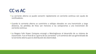 CC vs AC
▪ La corriente alterna se puede convertir rápidamente en corriente continua con ayuda de
rectificadores.
▪ Cuando la corriente alterna se suministra a voltajes elevados en una transmisión a larga
distancia, las pérdidas de línea son menores si las comparamos a una transmisión de
corriente continua.
▪ La Niagara Falls Power Company encargó a Westinghouse el desarrollo de su sistema de
transmisión. Fue el final de la “guerra de las corrientes” y el comienzo del uso generalizado de
la Corriente alterna para la distribución de electricidad.
 