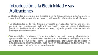 Introducción a la Electricidad y sus
Aplicaciones
La Electricidad es una de las Ciencias que ha transformado la historia de la
humanidad y de la cual dependemos millones de habitantes en el planeta.
▪ La Electricidad es la más flexible y versátil de todas las formas de energía
ya que sus numerosas aplicaciones tanto caseras como industriales
permiten facilitar la vida al mismo tiempo que la puede transformar en
entretenida e interesante.
▪Sus múltiples funciones como en artefactos eléctricos y electrónicos,
aplicaciones en el alumbrado residencial e industrial además de otras
variedades de funciones como la calefacción, propulsión de motores y
dispositivos electromecánicos, esto hace en realidad que la demanda en el
uso de la electricidad crezca cada día más.
 