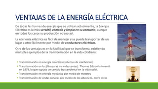 VENTAJAS DE LA ENERGÍA ELÉCTRICA
De todas las formas de energía que se utilizan actualmente, la Energía
Eléctrica es la más versátil, cómoda y limpia en su consumo, aunque
en todos los casos su producción no sea así.
La corriente eléctrica es fácil de manejar y se puede transportar de un
lugar a otro fácilmente por medio de conductores eléctricos.
Otra de las ventajas es en la facilidad que se transforma, existiendo
múltiples ejemplos de la transformación en la vida cotidiana:
▪ Transformación en energía calorífica (sistemas de calefacción)
▪ Transformación en luz (lámparas incandescentes). Thomas Edison la inventó
en 1879, lo que supuso un cambio trascendental en la vida social.
▪ Transformación en energía mecánica por medio de motores
▪ Transformación de ondas sonoras por medio de los altavoces, entre otras
 