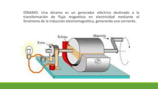 DÍNAMO: Una dinamo es un generador eléctrico destinado a la
transformación de flujo magnético en electricidad mediante el
fenómeno de la inducción electromagnética, generando una corriente.
 