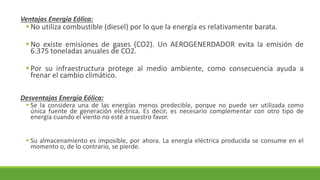 Ventajas Energía Eólica:
▪No utiliza combustible (diesel) por lo que la energía es relativamente barata.
▪No existe emisiones de gases (CO2). Un AEROGENERDADOR evita la emisión de
6.375 toneladas anuales de CO2.
▪Por su infraestructura protege al medio ambiente, como consecuencia ayuda a
frenar el cambio climático.
Desventajas Energía Eólica:
▪ Se la considera una de las energías menos predecible, porque no puede ser utilizada como
única fuente de generación eléctrica. Es decir, es necesario complementar con otro tipo de
energía cuando el viento no esté a nuestro favor.
▪ Su almacenamiento es imposible, por ahora. La energía eléctrica producida se consume en el
momento o, de lo contrario, se pierde.
 