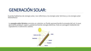 Cuando hablamos de energía solar, nos referimos a la energía solar térmica y a la energía solar
fotovoltaica:
La energía solar térmica consiste en calentar un fluido aprovechando la energía del sol, lo que
permitiría producir vapor y, posteriormente energía eléctrica. Esto se consigue mediante los
captadores o colectores solares.
GENERACIÓN SOLAR:
 