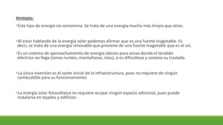 Ventajas:
▪Este tipo de energía no contamina. Se trata de una energía mucho más limpia que otras.
▪Al estar hablando de la energía solar podemos afirmar que es una fuente inagotable. Es
decir, se trata de una energía renovable que proviene de una fuente inagotable que es el sol.
▪Es un sistema de aprovechamiento de energía idóneo para zonas donde el tendido
eléctrico no llega (zonas rurales, montañosas, islas), o es dificultoso y costoso su traslado.
▪La única inversión es el coste inicial de la infraestructura, pues no requiere de ningún
combustible para su funcionamiento.
▪La energía solar fotovoltaica no requiere ocupar ningún espacio adicional, pues puede
instalarse en tejados y edificios.
 