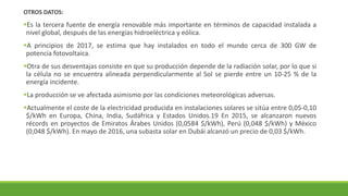 OTROS DATOS:
▪Es la tercera fuente de energía renovable más importante en términos de capacidad instalada a
nivel global, después de las energías hidroeléctrica y eólica.
▪A principios de 2017, se estima que hay instalados en todo el mundo cerca de 300 GW de
potencia fotovoltaica.
▪Otra de sus desventajas consiste en que su producción depende de la radiación solar, por lo que si
la célula no se encuentra alineada perpendicularmente al Sol se pierde entre un 10-25 % de la
energía incidente.
▪La producción se ve afectada asimismo por las condiciones meteorológicas adversas.
▪Actualmente el coste de la electricidad producida en instalaciones solares se sitúa entre 0,05-0,10
$/kWh en Europa, China, India, Sudáfrica y Estados Unidos.19 En 2015, se alcanzaron nuevos
récords en proyectos de Emiratos Árabes Unidos (0,0584 $/kWh), Perú (0,048 $/kWh) y México
(0,048 $/kWh). En mayo de 2016, una subasta solar en Dubái alcanzó un precio de 0,03 $/kWh.
 