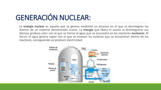 GENERACIÓN NUCLEAR:
La energía nuclear es aquella que se genera mediante un proceso en el que se desintegran los
átomos de un material denominado uranio. La energía que libera el uranio al desintegrarse sus
átomos produce calor con el que se hierve el agua que se encuentra en los reactores nucleares. Al
hervir, el agua genera vapor con el que se mueven las turbinas que se encuentran dentro de los
reactores, consiguiendo así producir electricidad.
 