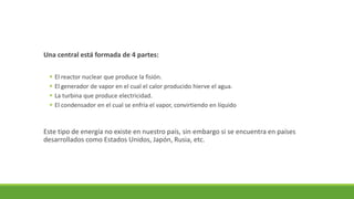 Una central está formada de 4 partes:
▪ El reactor nuclear que produce la fisión.
▪ El generador de vapor en el cual el calor producido hierve el agua.
▪ La turbina que produce electricidad.
▪ El condensador en el cual se enfría el vapor, convirtiendo en líquido
Este tipo de energía no existe en nuestro país, sin embargo si se encuentra en países
desarrollados como Estados Unidos, Japón, Rusia, etc.
 