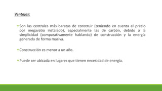 Ventajas:
▪Son las centrales más baratas de construir (teniendo en cuenta el precio
por megavatio instalado), especialmente las de carbón, debido a la
simplicidad (comparativamente hablando) de construcción y la energía
generada de forma masiva.
▪Construcción es menor a un año.
▪Puede ser ubicada en lugares que tienen necesidad de energía.
 