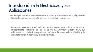 ▪La Energía Eléctrica puede convertirse rápida y eficazmente en cualquier otra
forma de energía, tal como la térmica, la lumínica y la química.
▪Los numerosos usos y aplicaciones pueden conseguirse solo si se posee un
conocimiento completo de las LEYES DE LA CORRIENTE ELÉCTRICA, sus
relaciones con el electromagnetismo, así como la manera de producirla y de
obtener efectos mecánicos y electroquímicos.
Introducción a la Electricidad y sus
Aplicaciones
 