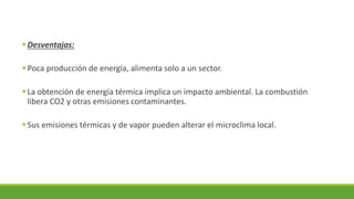 ▪Desventajas:
▪Poca producción de energía, alimenta solo a un sector.
▪La obtención de energía térmica implica un impacto ambiental. La combustión
libera CO2 y otras emisiones contaminantes.
▪Sus emisiones térmicas y de vapor pueden alterar el microclima local.
 