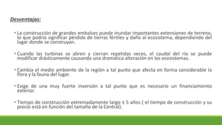 Desventajas:
▪ La construcción de grandes embalses puede inundar importantes extensiones de terreno,
lo que podría significar pérdida de tierras fértiles y daño al ecosistema, dependiendo del
lugar donde se construyan.
▪ Cuando las turbinas se abren y cierran repetidas veces, el caudal del río se puede
modificar drásticamente causando una dramática alteración en los ecosistemas.
▪ Cambia el medio ambiente de la región a tal punto que afecta en forma considerable la
flora y la fauna del lugar.
▪ Exige de una muy fuerte inversión a tal punto que es necesario un financiamiento
exterior.
▪ Tiempo de construcción extremadamente largo ± 5 años ( el tiempo de construcción y su
precio está en función del tamaño de la Central).
 