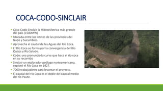 COCA-CODO-SINCLAIR
▪ Coca Codo Sinclair la Hidroeléctrica más grande
del país (1500MW)
▪ Ubicada entre los límites de las provincias del
Napo y Sucumbíos.
▪ Aprovecha el caudal de las Aguas del Río Coca.
▪ El Río Coca se forma por la convergencia del Río
Quijos y Río Salado.
▪ Codo: una pronunciada curva que hace el río coca
en su recorrido
▪ Sinclair un explorador geólogo norteamericano,
exploró el Río Coca en 1927.
▪ 7000 trabajadores para levantar el proyecto.
▪ El caudal del río Coca es el doble del caudal medio
del río Paute.
 