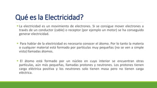 Qué es la Electricidad?
▪ La electricidad es un movimiento de electrones. Si se consigue mover electrones a
través de un conductor (cable) o receptor (por ejemplo un motor) se ha conseguido
generar electricidad.
▪ Para hablar de la electricidad es necesario conocer el átomo. Por lo tanto la materia
o cualquier material está formado por partículas muy pequeñas (no se ven a simple
vista) llamadas átomos.
▪ El átomo está formado por un núcleo en cuyo interior se encuentran otras
partículas, aún más pequeñas, llamadas protones y neutrones. Los protones tienen
carga eléctrica positiva y los neutrones solo tienen masa pero no tienen carga
eléctrica.
 