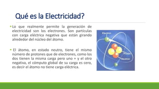 Qué es la Electricidad?
▪Lo que realmente permite la generación de
electricidad son los electrones. Son partículas
con carga eléctrica negativa que están girando
alrededor del núcleo del átomo.
▪ El átomo, en estado neutro, tiene el mismo
número de protones que de electrones, como los
dos tienen la misma carga pero uno + y el otro
negativa, el cómputo global de su carga es cero,
es decir el átomo no tiene carga eléctrica.
 