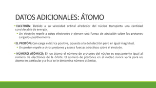 DATOS ADICIONALES: ÁTOMO
▪ ELECTRÓN: Debido a su velocidad orbital alrededor del núcleo transporta una cantidad
considerable de energía.
▪ Un electrón repele a otros electrones y ejercen una fuerza de atracción sobre los protones
cargados positivamente.
▪EL PROTÓN: Con carga eléctrica positiva, opuesta a la del electrón pero en igual magnitud.
▪ Un protón repele a otros protones y ejerce fuerzas atractivas sobre el electrón.
▪ NÚMERO ATÓMICO: En un átomo el número de protones del núcleo es exactamente igual al
número de electrones de la órbita. El número de protones en el núcleo nunca varía para un
átomo en particular y a éste se le denomina número atómico.
 