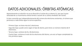 DATOS ADICIONALES: ÓRBITAS ATÓMICAS
Aparentemente un electrón no va en dirección al núcleo de un átomo (+), por que la gran
velocidad de su movimiento orbital tiende a sacarle de su órbita alrededor del núcleo.
Es bien conocido que independientemente del número de electrones existentes, el número que
pertenece a cada órbita sigue la norma específica:
◦ Primera Capa: no tiene más de 2 electrones
◦ Segunda Capa: puede variar según el tipo de átomo, pero tiene un número máximo de 8
electrones.
◦ Tercera Capa: contiene de 8 a 18 electrones.
◦ Cuarta Capa: contiene el resto de los electrones del átomo, una vez se hayan completado las
tres primeras capas.
 