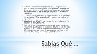 * En todos los fenómenos eléctricos que se originan en el
interior de un sistema aislado, vale la ley de conservación
de cargas , según la cual la suma de las cargas eléctricas
positivas menos la de las cargas negativas se mantiene
constante.
* La unidad con que se mide la carga eléctrica es el coulomb
(C), en honor a Charles Coulomb, y que corresponde a lo
siguiente:
* 1 Coulomb = 6,25x1018 electrones. Por lo que la carga del
electrón es de 1,6x10-19 C.
* Para lograr que un cuerpo quede cargado eléctricamente
requerimos que haya en él un exceso de uno de los dos tipos
de carga (+ o – ), lo cual podemos lograr haciendo uso de
diferentes procesos, como el frotamiento (ya visto en el
ejemplo del peine), el contacto y la inducción.
 