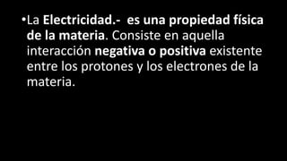 •La Electricidad.- es una propiedad física
de la materia. Consiste en aquella
interacción negativa o positiva existente
entre los protones y los electrones de la
materia.
 