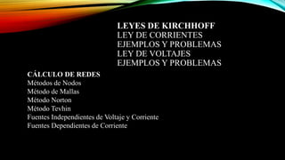 LEYES DE KIRCHHOFF
LEY DE CORRIENTES
EJEMPLOS Y PROBLEMAS
LEY DE VOLTAJES
EJEMPLOS Y PROBLEMAS
CÁLCULO DE REDES
Métodos de Nodos
Método de Mallas
Método Norton
Método Tevhin
Fuentes Independientes de Voltaje y Corriente
Fuentes Dependientes de Corriente
 