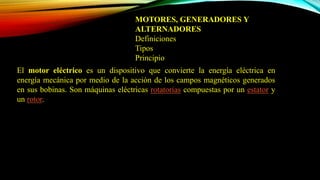 MOTORES, GENERADORES Y
ALTERNADORES
Definiciones
Tipos
Principio
El motor eléctrico es un dispositivo que convierte la energía eléctrica en
energía mecánica por medio de la acción de los campos magnéticos generados
en sus bobinas. Son máquinas eléctricas rotatorias compuestas por un estator y
un rotor.
 