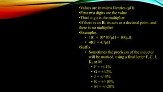 •Values are in micro Henries (μH)
•First two digits are the value
•Third digit is the multiplier
•If there is an R, its acts as a decimal point, and
there is no multiplier
•Examples:
• 101 = 10*101μH = 100μH
• 4R7 = 4.7μH
•Suffix
• Sometimes the precision of the inductor
will be marked, using a final letter F, G, J,
K, or M
• F = +/-1%
• G = +/-2%
• J = +/-5%
• K = +/-10%
• M = +/-20%
 