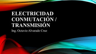 ELECTRICIDAD
CONMUTACIÓN /
TRANSMISIÓN
Ing. Octavio Alvarado Cruz
 