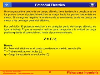 U iti d t d lé t i ti t d i d l d
Potencial Eléctrico11.
Una carga positiva dentro de un campo eléctrico tiene tendencia a desplazarse de
los puntos donde el potencial eléctrico es mayor hacia los puntos donde éste es
menor. Si la carga es negativa la tendencia de su movimiento es de los puntos de
menor a los de mayor potencial eléctrico.y p
Por definición: El potencial eléctrico V en cualquier punto del campo eléctrico es
igual al trabajo T que se necesita realizar para transportar a la unidad de carga
positiva q desde el potencial cero hasta el punto consideradopositiva q desde el potencial cero hasta el punto considerado.
V = T / q
Donde:
V = Potencial eléctrico en el punto considerando, medido en volts (V)
T = Trabajo realizado en joules (J)
C d l b (C)q = Carga transportada en coulombs (C)
Ing. Humberto Jiménez Olea
hujiol@hotmail.com lord.hujiol@gmail.com Física para Ingeniería26
 