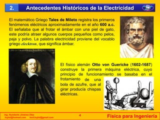 Antecedentes Históricos de la Electricidad2.
El matemático Griego Tales de Mileto registra los primeros
fenómenos eléctricos aproximadamente en el año 600 a.c.
El señalaba que al frotar el ámbar con una piel de gato,
este podría atraer algunos cuerpos pequeños como peloseste podría atraer algunos cuerpos pequeños como pelos,
paja y polvo. La palabra electricidad proviene del vocablo
griego elecktron, que significa ámbar.
El físico alemán Otto von Guericke (1602-1687)
t l i á i lé t iconstruye la primera máquina eléctrica, cuyo
principio de funcionamiento se basaba en el
frotamiento de una
bola de azufre, que albola de azufre, que al
girar producía chispas
eléctricas.
Ing. Humberto Jiménez Olea
hujiol@hotmail.com lord.hujiol@gmail.com Física para Ingeniería4
 
