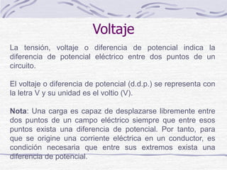 La tensión, voltaje o diferencia de potencial indica la
diferencia de potencial eléctrico entre dos puntos de un
circuito.
El voltaje o diferencia de potencial (d.d.p.) se representa con
la letra V y su unidad es el voltio (V).
Nota: Una carga es capaz de desplazarse libremente entre
dos puntos de un campo eléctrico siempre que entre esos
puntos exista una diferencia de potencial. Por tanto, para
que se origine una corriente eléctrica en un conductor, es
condición necesaria que entre sus extremos exista una
diferencia de potencial.
Voltaje
 