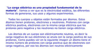 "La carga eléctrica es una propiedad fundamental de la
materia". Vamos a ver que es la electricidad estática, las diferentes
formas de generarse, sus usos y algunos experimentos.
Todos los cuerpos u objetos están formados por átomos. Estos
átomos tienen protones, electrones y neutrones. Protones con carga
eléctrica positiva, electrones con la misma carga eléctrica que los
protones pero negativa y los neutrones no tienen carga eléctrica.
Los átomos de un cuerpo son eléctricamente neutros, es decir la
carga negativa de sus electrones se anula con la carga positiva de sus
protones. Como puedes ver en la siguiente imagen un átomo tiene el
mismo número de protones con carga positiva que de electrones con
carga negativa, por eso los átomos son neutros eléctricamente
 